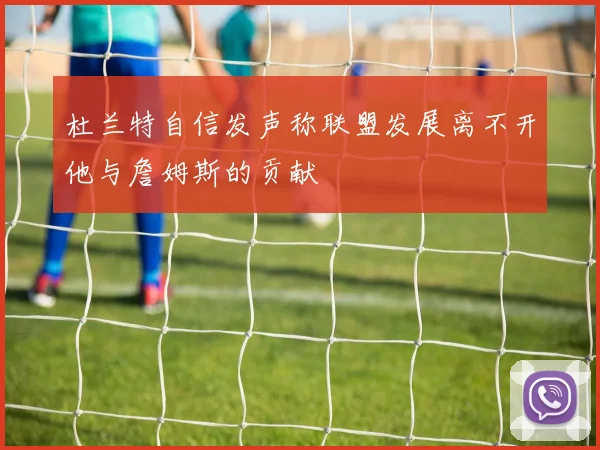 杜兰特自信发声称联盟发展离不开他与詹姆斯的贡献