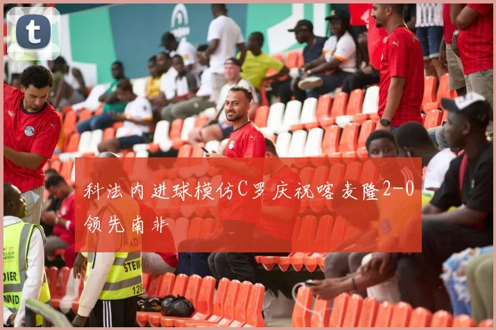 科法内进球模仿C罗庆祝喀麦隆2-0领先南非