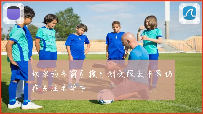 切尔西冬窗引援计划受限麦卡蒂仍在关注名单中