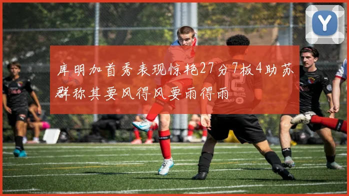 库明加首秀表现惊艳27分7板4助苏群称其要风得风要雨得雨