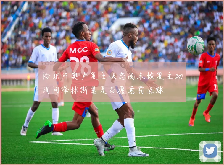 恰尔汗奥卢复出状态尚未恢复主动询问泽林斯基是否愿意罚点球