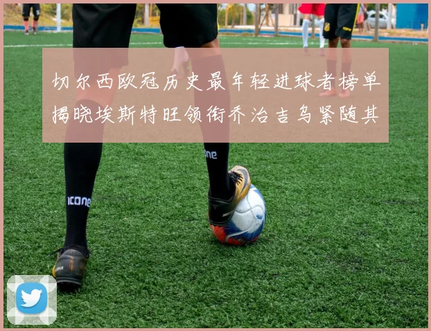 切尔西欧冠历史最年轻进球者榜单揭晓埃斯特旺领衔乔治吉乌紧随其后