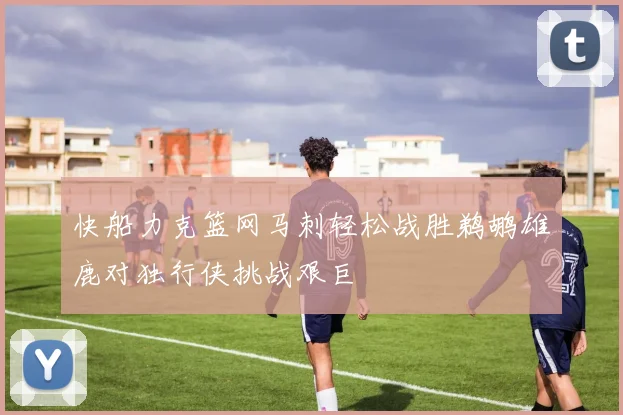快船力克篮网马刺轻松战胜鹈鹕雄鹿对独行侠挑战艰巨