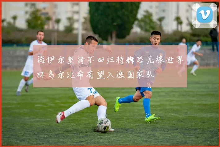 诺伊尔坚持不回归特狮恐无缘世界杯乌尔比希有望入选国家队