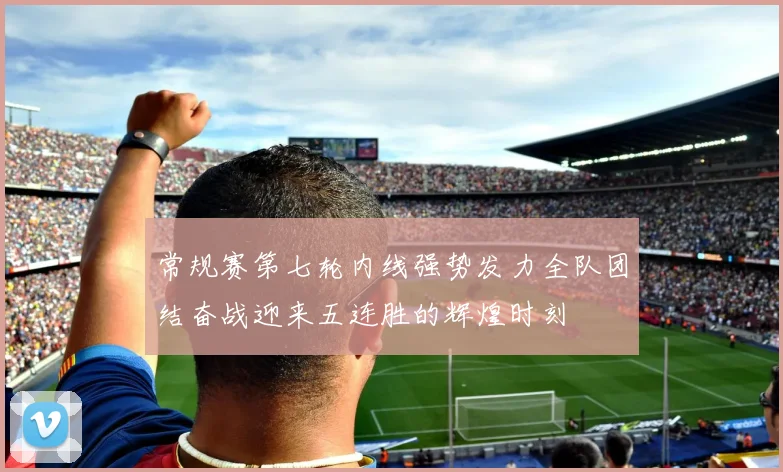 常规赛第七轮内线强势发力全队团结奋战迎来五连胜的辉煌时刻