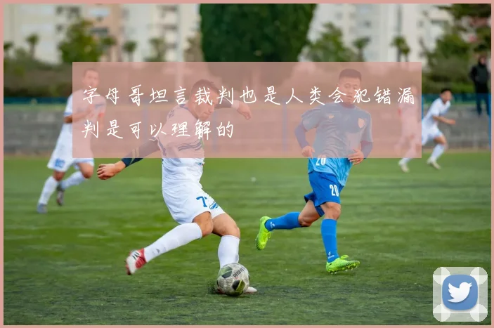 字母哥坦言裁判也是人类会犯错漏判是可以理解的