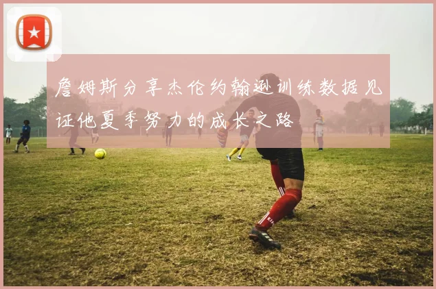 詹姆斯分享杰伦约翰逊训练数据见证他夏季努力的成长之路