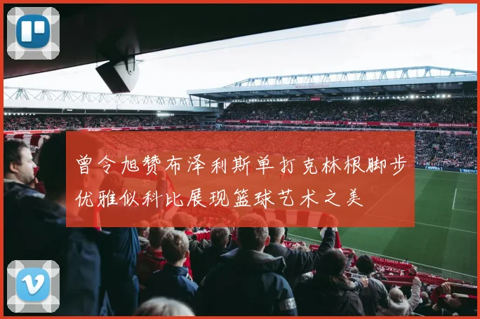 曾令旭赞布泽利斯单打克林根脚步优雅似科比展现篮球艺术之美