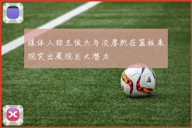 媒体人称王俊杰与淡厚然在篮板表现突出展现巨大潜力