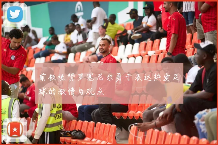 前教练赞罗塞尼尔勇于表达热爱足球的激情与观点