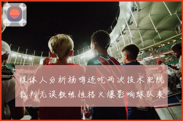 媒体人分析杨鸣连吃两次技术犯规裁判无误教练性格火爆影响球队表现