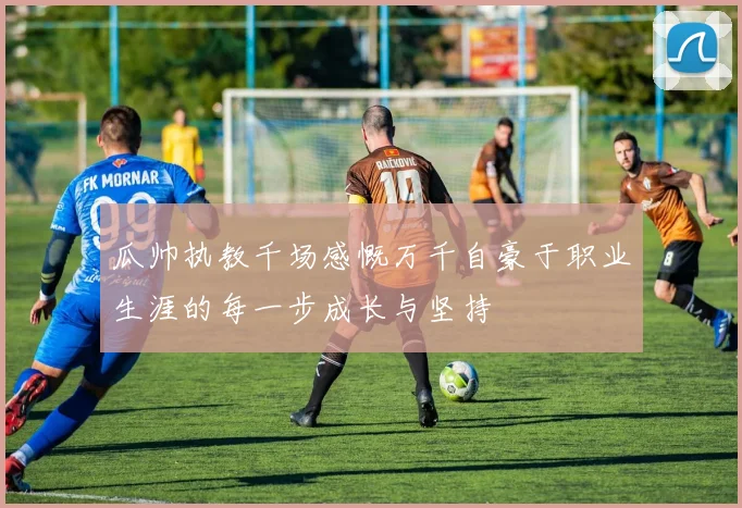 瓜帅执教千场感慨万千自豪于职业生涯的每一步成长与坚持
