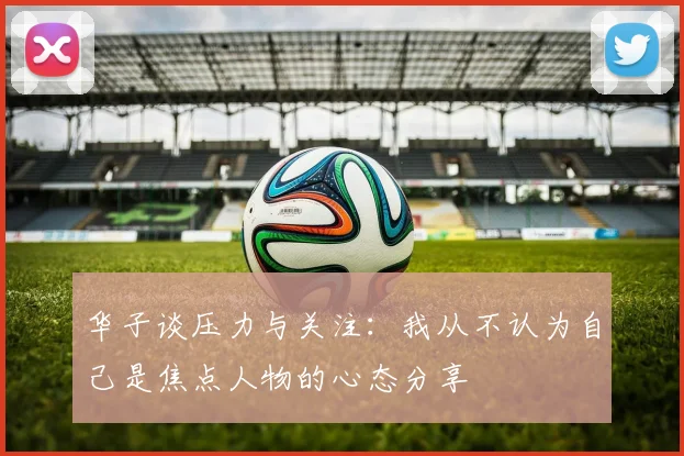华子谈压力与关注：我从不认为自己是焦点人物的心态分享