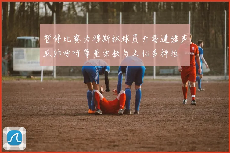 暂停比赛为穆斯林球员开斋遭嘘声瓜帅呼吁尊重宗教与文化多样性