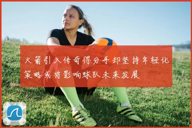 火箭引入传奇得分手却坚持年轻化策略或将影响球队未来发展