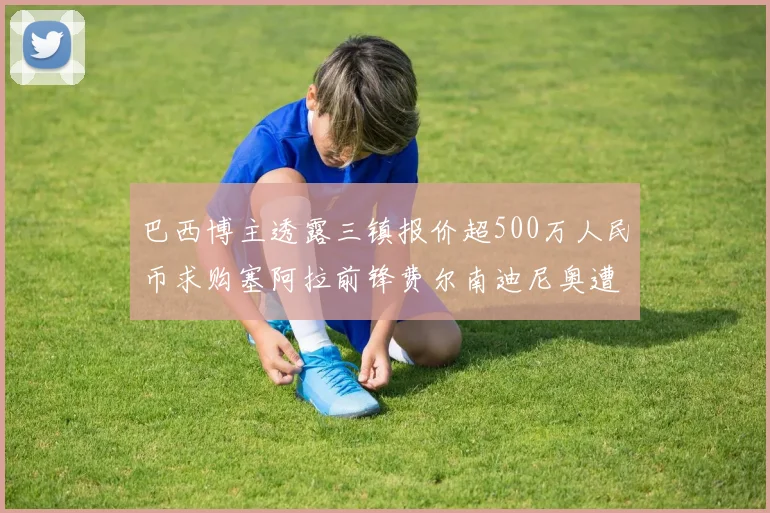 巴西博主透露三镇报价超500万人民币求购塞阿拉前锋费尔南迪尼奥遭拒绝