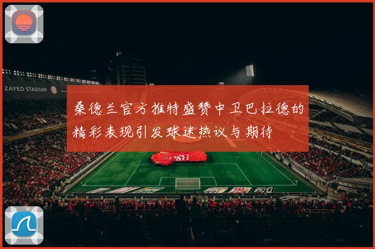 桑德兰官方推特盛赞中卫巴拉德的精彩表现引发球迷热议与期待