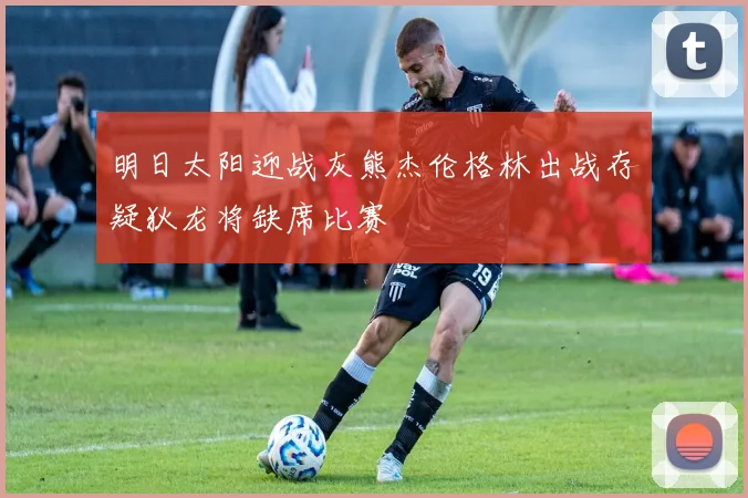 明日太阳迎战灰熊杰伦格林出战存疑狄龙将缺席比赛