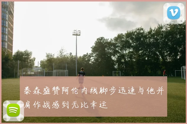 泰森盛赞阿伦内线脚步迅速与他并肩作战感到无比幸运