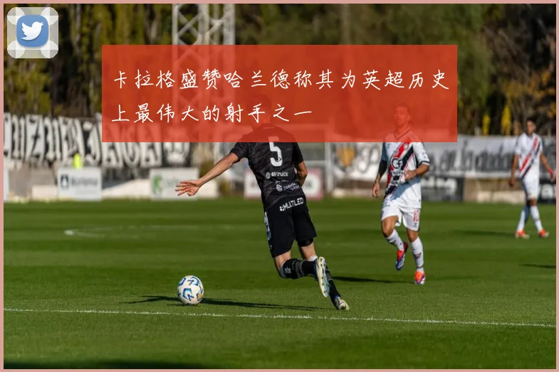 卡拉格盛赞哈兰德称其为英超历史上最伟大的射手之一