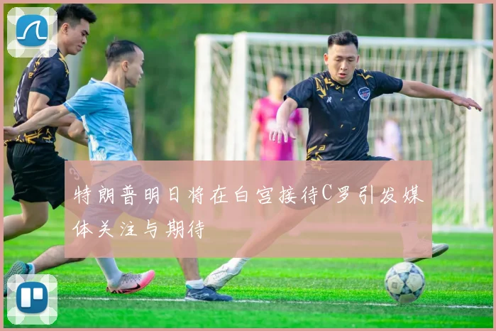 特朗普明日将在白宫接待C罗引发媒体关注与期待