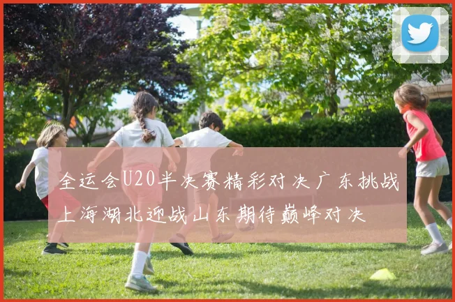 全运会U20半决赛精彩对决广东挑战上海湖北迎战山东期待巅峰对决