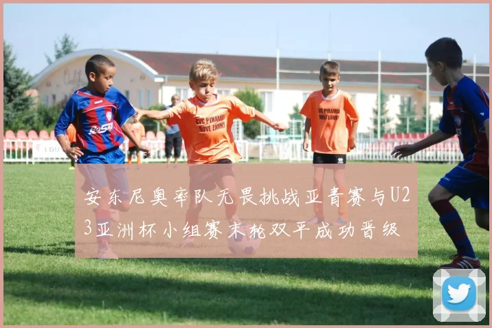 安东尼奥率队无畏挑战亚青赛与U23亚洲杯小组赛末轮双平成功晋级