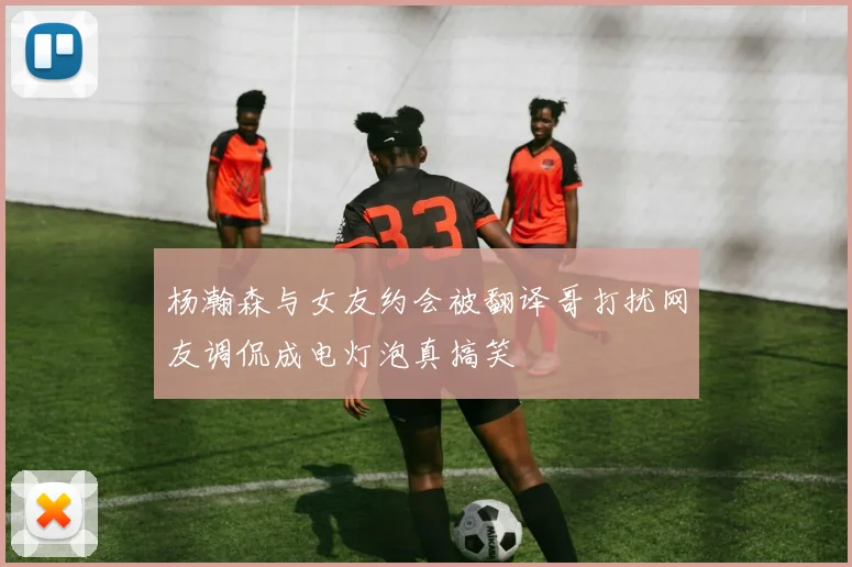 杨瀚森与女友约会被翻译哥打扰网友调侃成电灯泡真搞笑