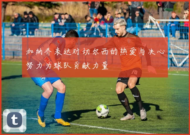 加纳乔表达对切尔西的热爱与决心努力为球队贡献力量