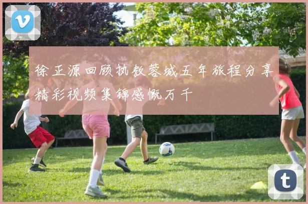 徐正源回顾执教蓉城五年旅程分享精彩视频集锦感慨万千