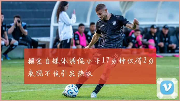 掘金自媒体调侃小卡17分钟仅得2分表现不佳引发热议