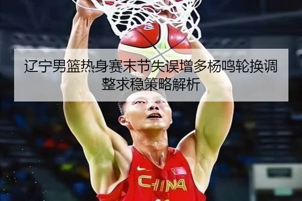 辽宁男篮热身赛末节失误增多杨鸣轮换调整求稳策略解析(BSports)